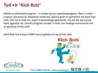 Tyd vir ‘Kick Butt’
KANSA se eKick Butt program - 'n unieke aanlyn rookstaakprogram. Deur 'n reeks
e-posse, opnames en aflaaibare materiaal, word jy gelei en gementor om op te hou
rook. Om nie te rook nie, word 'n lewenslange gewoonte, nie net die tyd tussen
twee sigarette nie. Hierdie program verskaf 'n reeks van handige instrumente om
vir goed op te hou rook.
eKick Butt het al byna 4 000 mense gehelp om op te hou rook
 