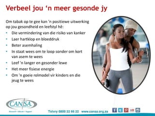 Verbeel jou ‘n meer gesonde jy
Om tabak op te gee kan 'n positiewe uitwerking
op jou gesondheid en leefstyl hê:
• Die vermindering van die risiko van kanker
• Laer hartklop en bloeddruk
• Beter asemhaling
• In staat wees om te loop sonder om kort
van asem te wees
• Leef 'n langer en gesonder lewe
• Het meer fisiese energie
• Om 'n goeie rolmodel vir kinders en die
jeug te wees
 