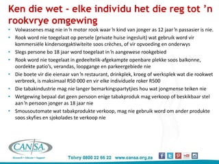 Ken die wet - elke individu het die reg tot ’n
rookvrye omgewing
• Volwassenes mag nie in ŉ motor rook waar ŉ kind van jonger as 12 jaar ŉ passasier is nie.
• Rook word nie toegelaat op persele (private huise ingesluit) wat gebruik word vir
kommersiële kindersorgaktiwiteite soos crèches, of vir opvoeding en onderwys
• Slegs persone bo 18 jaar word toegelaat in ŉ aangewese rookgebied
• Rook word nie toegelaat in gedeeltelik-afgekampte openbare plekke soos balkonne,
oordekte patio’s, verandas, loopgange en parkeergebiede nie
• Die boete vir die eienaar van ŉ restaurant, drinkplek, kroeg of werksplek wat die rookwet
verbreek, is maksimaal R50 000 en vir elke individuele roker R500
• Die tabakindustrie mag nie langer bemarkingspartytjies hou wat jongmense teiken nie
• Wetgewing bepaal dat geen persoon enige tabakproduk mag verkoop of beskikbaar stel
aan ŉ persoon jonger as 18 jaar nie
• Smousoutomate wat tabakprodukte verkoop, mag nie gebruik word om ander produkte
soos skyfies en sjokolades te verkoop nie
 