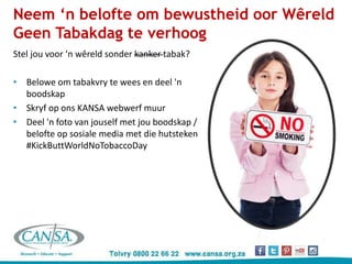 Neem ‘n belofte om bewustheid oor Wêreld
Geen Tabakdag te verhoog
Stel jou voor ‘n wêreld sonder kanker tabak?
• Belowe om tabakvry te wees en deel 'n
boodskap
• Skryf op ons KANSA webwerf muur
• Deel 'n foto van jouself met jou boodskap /
belofte op sosiale media met die hutsteken
#KickButtWorldNoTobaccoDay
 