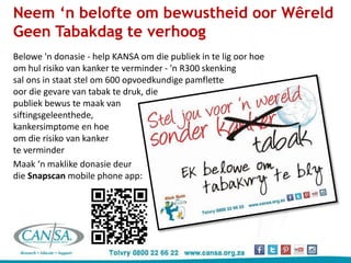 Neem ‘n belofte om bewustheid oor Wêreld
Geen Tabakdag te verhoog
Belowe 'n donasie - help KANSA om die publiek in te lig oor hoe
om hul risiko van kanker te verminder - 'n R300 skenking
sal ons in staat stel om 600 opvoedkundige pamflette
oor die gevare van tabak te druk, die
publiek bewus te maak van
siftingsgeleenthede,
kankersimptome en hoe
om die risiko van kanker
te verminder
Maak ‘n maklike donasie deur
die Snapscan mobile phone app:
 