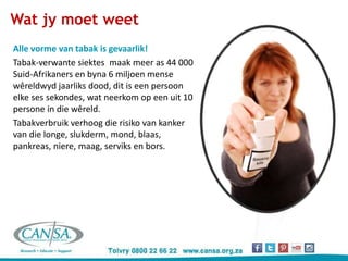 Alle vorme van tabak is gevaarlik!
Tabak-verwante siektes maak meer as 44 000
Suid-Afrikaners en byna 6 miljoen mense
wêreldwyd jaarliks dood, dit is een persoon
elke ses sekondes, wat neerkom op een uit 10
persone in die wêreld.
Tabakverbruik verhoog die risiko van kanker
van die longe, slukderm, mond, blaas,
pankreas, niere, maag, serviks en bors.
Wat jy moet weet
 
