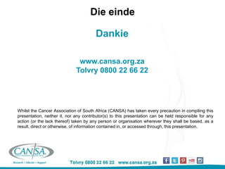 Die einde
Dankie
www.cansa.org.za
Tolvry 0800 22 66 22
Whilst the Cancer Association of South Africa (CANSA) has taken every precaution in compiling this presentation,
neither it, nor any contributor(s) to this presentation can be held responsible for any action (or the lack thereof) taken
by any person or organisation wherever they shall be based, as a result, direct or otherwise, of information contained
in, or accessed through, this presentation.
Whilst the Cancer Association of South Africa (CANSA) has taken every precaution in compiling this
presentation, neither it, nor any contributor(s) to this presentation can be held responsible for any
action (or the lack thereof) taken by any person or organisation wherever they shall be based, as a
result, direct or otherwise, of information contained in, or accessed through, this presentation.
 