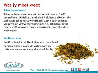 Wat jy moet weet
Tabak is verslawend
Tabak en tweedehandse rook bestaan uit meer as 1 400
gevaarlike en skadelike chemikalieë, insluitende nikotien, die
stof wat tabak so verslawend maak. Daar is geen bekende
veilige vlakke vir tweedehandse rook nie. Tabakrook bevat
meer as 300 kankervormende chemikalieë, ook bekend as
karsinogene
Rooklose tabak
Rooklose tabakprodukte sluit in snuif, pruimtabak
en 'snus’. Hierdie produkte verhoog ook die
risiko van kanker, veral mond- en kaak kanker
 