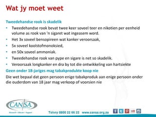 Wat jy moet weet
Tweedehandse rook is skadelik
• Tweedehandse rook bevat twee keer soveel teer en nikotien per eenheid
volume as rook van 'n sigaret wat ingeasem word.
• Het 3x soveel bensopireen wat kanker veroorsaak,
• 5x soveel koolstofmonoksied,
• en 50x soveel ammoniak.
• Tweedehandse rook van pype en sigare is net so skadelik.
• Veroorsaak longkanker en dra by tot die ontwikkeling van hartsiekte
Geen onder 18-jariges mag tabakprodukte koop nie
Die wet bepaal dat geen persoon enige tabakproduk aan enige persoon onder
die ouderdom van 18 jaar mag verkoop of voorsien nie
 