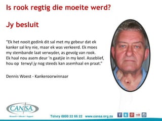 Is rook regtig die moeite werd?
Jy besluit
“Ek het nooit gedink dit sal met my gebeur dat ek
kanker sal kry nie, maar ek was verkeerd. Ek moes
my stembande laat verwyder, as gevolg van rook.
Ek haal nou asem deur 'n gaatjie in my keel. Asseblief,
hou op terwyl jy nog steeds kan asemhaal en praat.”
Dennis Woest - Kankeroorwinnaar
 