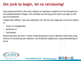 Om jonk te begin, lei na verslawing!
Jong volwassenheid is die mees vatbare en kwesbare tydperk om met die gebruik
van tabakprodukte te begin. Die hartklop van die jeug wat rook is vinniger as dié
van hul eweknieë
Langtermyn effekte voor die ouderdom van 18 sluit die volgende chroniese siektes
in:
• Long- en maagkanker,
• beroerte en
• hartsiektes
Navorsing toon dat daar 'n sterk verband bestaan tussen aktiewe rook onder jong
mense en verslawing aan nikotien, verminderde longfunksie, long ontwikkeling en
asma
 