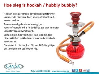 Hoe sleg is hookah / hubbly bubbly?
Hookah en sigaretrook bevat beide gifstowwe,
insluitende nikotien, teer, koolstofmonoksied,
arseen en lood.
Arseen word gebruik as 'n rotgif, en
koolstofmonoksied is 'n dodelike gas wat in motor
uitlaatpypgas gevind word.
Selfs in klein hoeveelhede, kan lood kinders
hiperaktief en prikkelbaar maak en breinskade
veroorsaak.
Die water in die hookah filtreer NIE die giftige
bestanddele uit tabakrook nie.
 