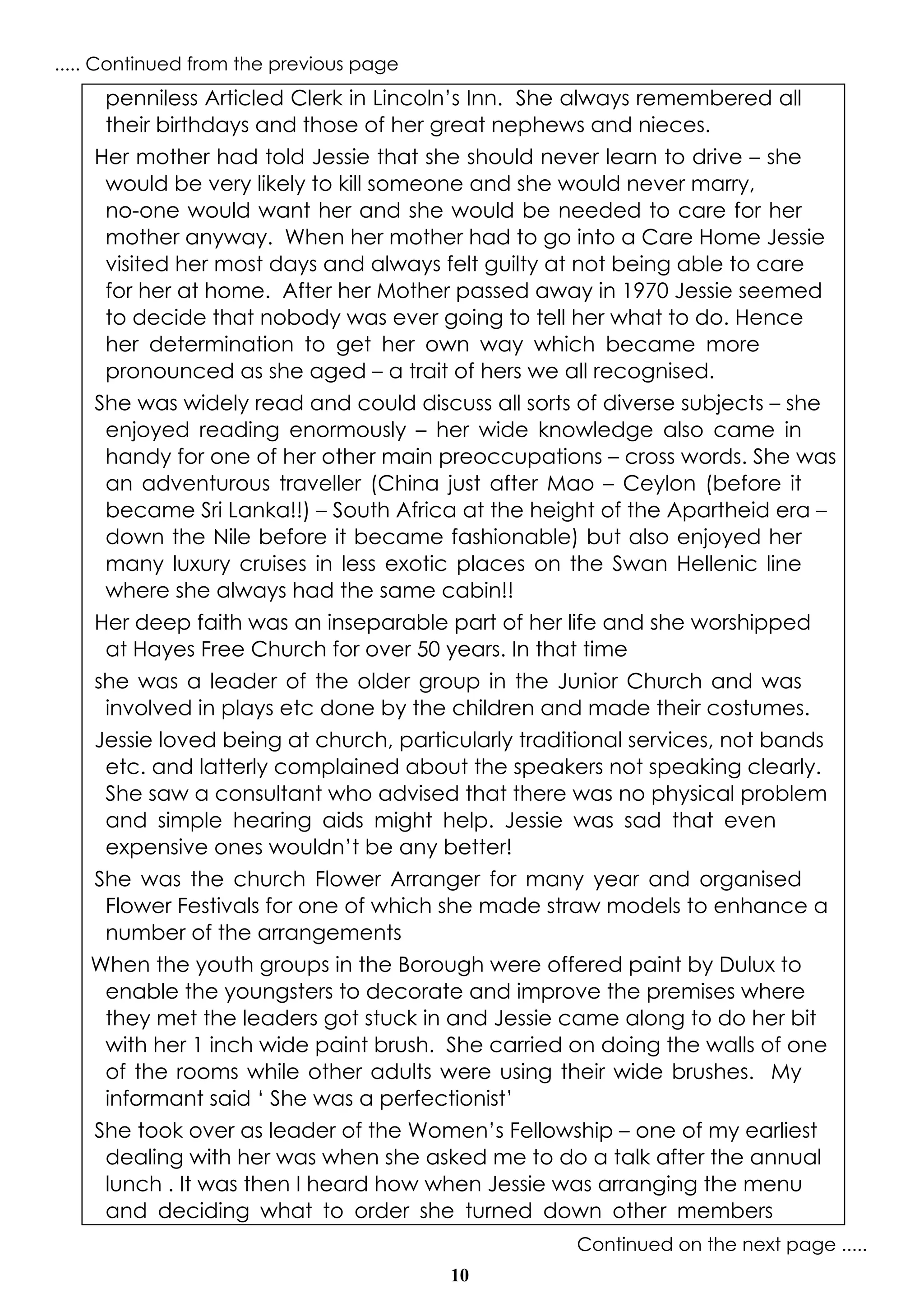 10
penniless Articled Clerk in Lincoln’s Inn. She always remembered all
their birthdays and those of her great nephews and nieces.
Her mother had told Jessie that she should never learn to drive – she
would be very likely to kill someone and she would never marry,
no-one would want her and she would be needed to care for her
mother anyway. When her mother had to go into a Care Home Jessie
visited her most days and always felt guilty at not being able to care
for her at home. After her Mother passed away in 1970 Jessie seemed
to decide that nobody was ever going to tell her what to do. Hence
her determination to get her own way which became more
pronounced as she aged – a trait of hers we all recognised.
She was widely read and could discuss all sorts of diverse subjects – she
enjoyed reading enormously – her wide knowledge also came in
handy for one of her other main preoccupations – cross words. She was
an adventurous traveller (China just after Mao – Ceylon (before it
became Sri Lanka!!) – South Africa at the height of the Apartheid era –
down the Nile before it became fashionable) but also enjoyed her
many luxury cruises in less exotic places on the Swan Hellenic line
where she always had the same cabin!!
Her deep faith was an inseparable part of her life and she worshipped
at Hayes Free Church for over 50 years. In that time
she was a leader of the older group in the Junior Church and was
involved in plays etc done by the children and made their costumes.
Jessie loved being at church, particularly traditional services, not bands
etc. and latterly complained about the speakers not speaking clearly.
She saw a consultant who advised that there was no physical problem
and simple hearing aids might help. Jessie was sad that even
expensive ones wouldn’t be any better!
She was the church Flower Arranger for many year and organised
Flower Festivals for one of which she made straw models to enhance a
number of the arrangements
When the youth groups in the Borough were offered paint by Dulux to
enable the youngsters to decorate and improve the premises where
they met the leaders got stuck in and Jessie came along to do her bit
with her 1 inch wide paint brush. She carried on doing the walls of one
of the rooms while other adults were using their wide brushes. My
informant said ‘ She was a perfectionist’
She took over as leader of the Women’s Fellowship – one of my earliest
dealing with her was when she asked me to do a talk after the annual
lunch . It was then I heard how when Jessie was arranging the menu
and deciding what to order she turned down other members
Continued on the next page .....
..... Continued from the previous page
 