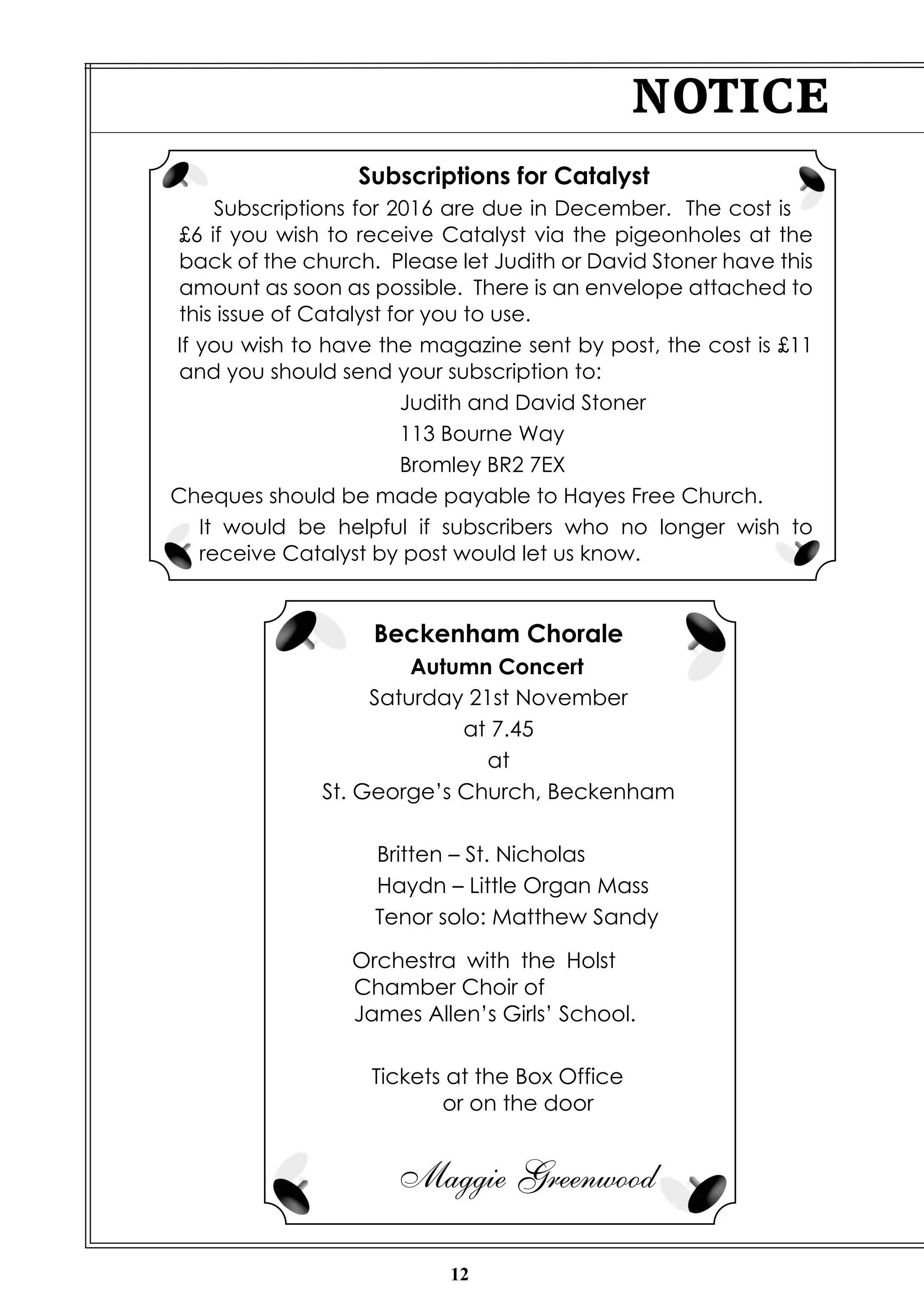 12
NOTICE
Beckenham Chorale
Autumn Concert
Saturday 21st November
at 7.45
at
St. George’s Church, Beckenham
Britten – St. Nicholas
Haydn – Little Organ Mass
Tenor solo: Matthew Sandy
Orchestra with the Holst
Chamber Choir of
James Allen’s Girls’ School.
Tickets at the Box Office
or on the door
Maggie Greenwood
Subscriptions for Catalyst
Subscriptions for 2016 are due in December. The cost is
£6 if you wish to receive Catalyst via the pigeonholes at the
back of the church. Please let Judith or David Stoner have this
amount as soon as possible. There is an envelope attached to
this issue of Catalyst for you to use.
If you wish to have the magazine sent by post, the cost is £11
and you should send your subscription to:
Judith and David Stoner
113 Bourne Way
Bromley BR2 7EX
Cheques should be made payable to Hayes Free Church.
It would be helpful if subscribers who no longer wish to
receive Catalyst by post would let us know.
 