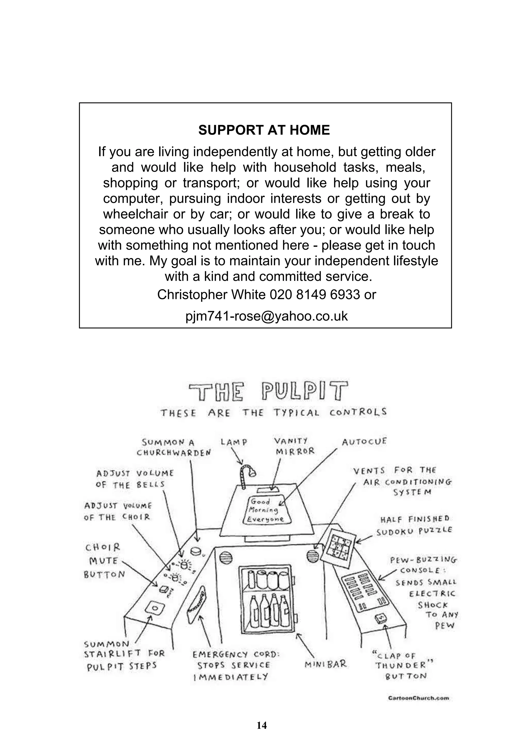 14
SUPPORT AT HOME
If you are living independently at home, but getting older
and would like help with household tasks, meals,
shopping or transport; or would like help using your
computer, pursuing indoor interests or getting out by
wheelchair or by car; or would like to give a break to
someone who usually looks after you; or would like help
with something not mentioned here - please get in touch
with me. My goal is to maintain your independent lifestyle
with a kind and committed service.
Christopher White 020 8149 6933 or
pjm741-rose@yahoo.co.uk
 