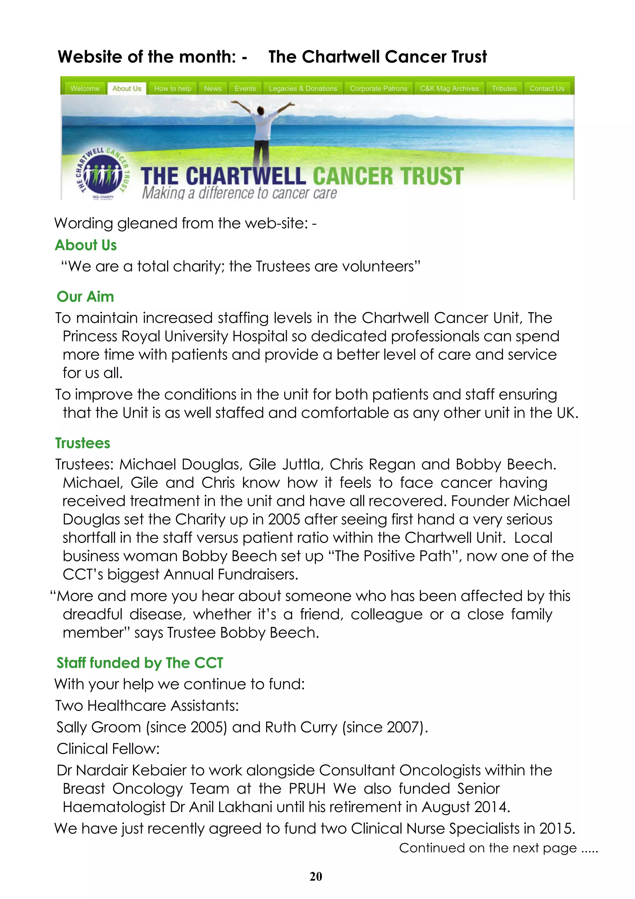20
Website of the month: - The Chartwell Cancer Trust
Wording gleaned from the web-site: -
About Us
“We are a total charity; the Trustees are volunteers”
Our Aim
To maintain increased staffing levels in the Chartwell Cancer Unit, The
Princess Royal University Hospital so dedicated professionals can spend
more time with patients and provide a better level of care and service
for us all.
To improve the conditions in the unit for both patients and staff ensuring
that the Unit is as well staffed and comfortable as any other unit in the UK.
Trustees
Trustees: Michael Douglas, Gile Juttla, Chris Regan and Bobby Beech.
Michael, Gile and Chris know how it feels to face cancer having
received treatment in the unit and have all recovered. Founder Michael
Douglas set the Charity up in 2005 after seeing first hand a very serious
shortfall in the staff versus patient ratio within the Chartwell Unit. Local
business woman Bobby Beech set up “The Positive Path”, now one of the
CCT’s biggest Annual Fundraisers.
“More and more you hear about someone who has been affected by this
dreadful disease, whether it’s a friend, colleague or a close family
member” says Trustee Bobby Beech.
Staff funded by The CCT
With your help we continue to fund:
Two Healthcare Assistants:
Sally Groom (since 2005) and Ruth Curry (since 2007).
Clinical Fellow:
Dr Nardair Kebaier to work alongside Consultant Oncologists within the
Breast Oncology Team at the PRUH We also funded Senior
Haematologist Dr Anil Lakhani until his retirement in August 2014.
We have just recently agreed to fund two Clinical Nurse Specialists in 2015.
Continued on the next page .....
 