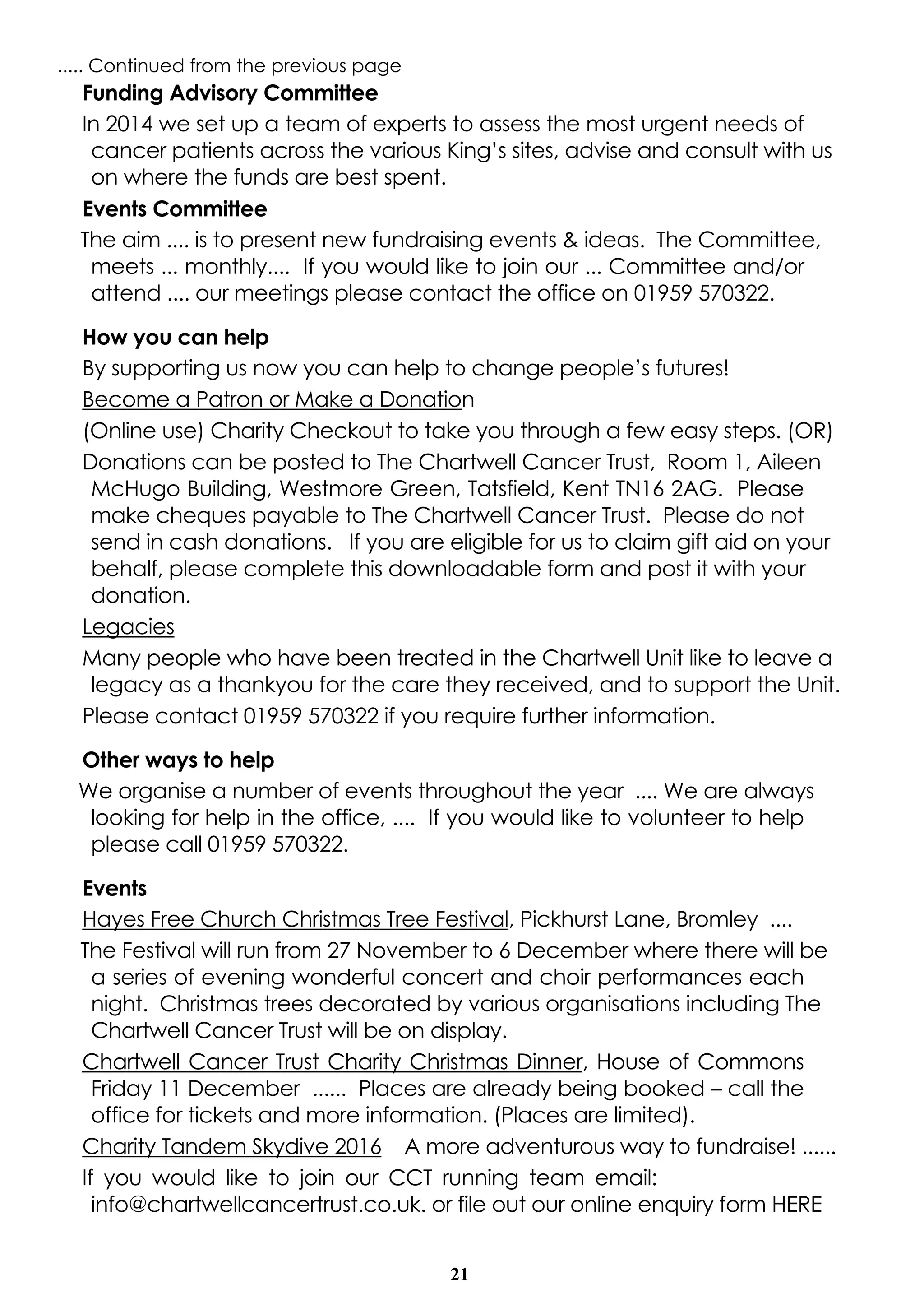 21
..... Continued from the previous page
Funding Advisory Committee
In 2014 we set up a team of experts to assess the most urgent needs of
cancer patients across the various King’s sites, advise and consult with us
on where the funds are best spent.
Events Committee
The aim .... is to present new fundraising events & ideas. The Committee,
meets ... monthly.... If you would like to join our ... Committee and/or
attend .... our meetings please contact the office on 01959 570322.
How you can help
By supporting us now you can help to change people’s futures!
Become a Patron or Make a Donation
(Online use) Charity Checkout to take you through a few easy steps. (OR)
Donations can be posted to The Chartwell Cancer Trust, Room 1, Aileen
McHugo Building, Westmore Green, Tatsfield, Kent TN16 2AG. Please
make cheques payable to The Chartwell Cancer Trust. Please do not
send in cash donations. If you are eligible for us to claim gift aid on your
behalf, please complete this downloadable form and post it with your
donation.
Legacies
Many people who have been treated in the Chartwell Unit like to leave a
legacy as a thankyou for the care they received, and to support the Unit.
Please contact 01959 570322 if you require further information.
Other ways to help
We organise a number of events throughout the year .... We are always
looking for help in the office, .... If you would like to volunteer to help
please call 01959 570322.
Events
Hayes Free Church Christmas Tree Festival, Pickhurst Lane, Bromley ....
The Festival will run from 27 November to 6 December where there will be
a series of evening wonderful concert and choir performances each
night. Christmas trees decorated by various organisations including The
Chartwell Cancer Trust will be on display.
Chartwell Cancer Trust Charity Christmas Dinner, House of Commons
Friday 11 December ...... Places are already being booked – call the
office for tickets and more information. (Places are limited).
Charity Tandem Skydive 2016 A more adventurous way to fundraise! ......
If you would like to join our CCT running team email:
info@chartwellcancertrust.co.uk. or file out our online enquiry form HERE
 