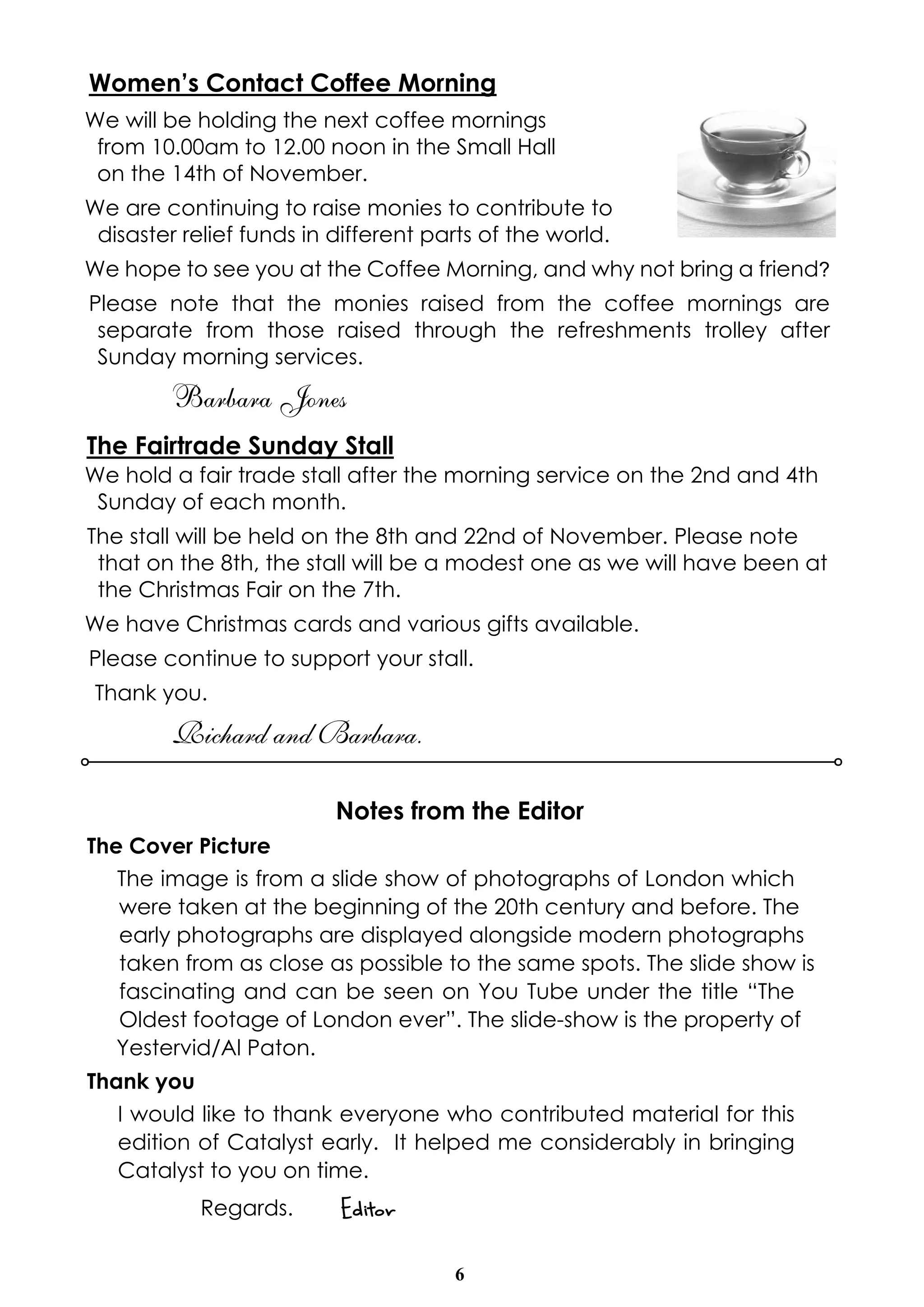6
Women’s Contact Coffee Morning
We will be holding the next coffee mornings
from 10.00am to 12.00 noon in the Small Hall
on the 14th of November.
We are continuing to raise monies to contribute to
disaster relief funds in different parts of the world.
We hope to see you at the Coffee Morning, and why not bring a friend?
Please note that the monies raised from the coffee mornings are
separate from those raised through the refreshments trolley after
Sunday morning services.
Barbara Jones
The Fairtrade Sunday Stall
We hold a fair trade stall after the morning service on the 2nd and 4th
Sunday of each month.
The stall will be held on the 8th and 22nd of November. Please note
that on the 8th, the stall will be a modest one as we will have been at
the Christmas Fair on the 7th.
We have Christmas cards and various gifts available.
Please continue to support your stall.
Thank you.
Richard and Barbara.
Notes from the Editor
The Cover Picture
The image is from a slide show of photographs of London which
were taken at the beginning of the 20th century and before. The
early photographs are displayed alongside modern photographs
taken from as close as possible to the same spots. The slide show is
fascinating and can be seen on You Tube under the title “The
Oldest footage of London ever”. The slide-show is the property of
Yestervid/Al Paton.
Thank you
I would like to thank everyone who contributed material for this
edition of Catalyst early. It helped me considerably in bringing
Catalyst to you on time.
Regards. Editor
 