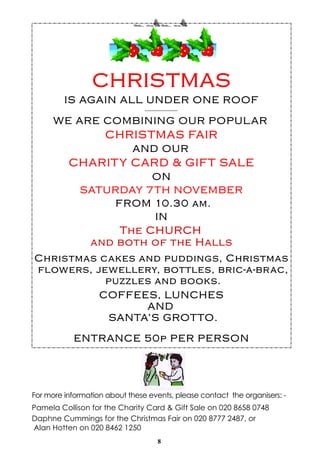 8
For more information about these events, please contact the organisers: -
Pamela Collison for the Charity Card & Gift Sale on 020 8658 0748
Daphne Cummings for the Christmas Fair on 020 8777 2487, or
Alan Hotten on 020 8462 1250
 