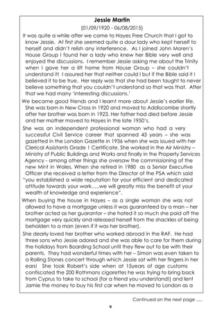 9
Jessie Martin
(01/09/1920 - 06/08/2015)
It was quite a while after we came to Hayes Free Church that I got to
know Jessie. At first she seemed quite a dour lady who kept herself to
herself and didn’t relish any interference. As I joined John Moren’s
House Group I found her a lady who knew her Bible very well and
enjoyed the discussions. I remember Jessie asking me about the Trinity
when I gave her a lift home from House Group – she couldn’t
understand it! I assured her that neither could I but if the Bible said it I
believed it to be true. Her reply was that she had been taught to never
believe something that you couldn’t understand so that was that. After
that we had many ‘interesting discussions.’
We became good friends and I learnt more about Jessie’s earlier life.
She was born in New Cross in 1920 and moved to Addiscombe shortly
after her brother was born in 1923. Her father had died before Jessie
and her mother moved to Hayes in the late 1950’s.
She was an independent professional woman who had a very
successful Civil Service career that spanned 43 years – she was
gazetted in the London Gazette in 1936 when she was issued with her
Clerical Assistants Grade 1 Certificate. She worked in the Air Ministry –
Ministry of Public Buildings and Works and finally in the Property Services
Agency - among other things she oversaw the commissioning of the
new Mint in Wales. When she retired in 1980 as a Senior Executive
Officer she received a letter from the Director of the PSA which said
“you established a wide reputation for your efficient and dedicated
attitude towards your work…..we will greatly miss the benefit of your
wealth of knowledge and experience”.
When buying the house in Hayes – as a single woman she was not
allowed to have a mortgage unless it was guaranteed by a man – her
brother acted as her guarantor – she hated it so much she paid off the
mortgage very quickly and released herself from the shackles of being
beholden to a man (even if it was her brother).
She dearly loved her brother who worked abroad in the RAF. He had
three sons who Jessie adored and she was able to care for them during
the holidays from Boarding School until they flew out to be with their
parents. They had wonderful times with her – Simon was even taken to
a Rolling Stones concert through which Jessie sat with her fingers in her
ears! She took Robert’s side when at 15years of age customs
confiscated the 200 Rothmans cigarettes he was trying to bring back
from Cyprus to take to school (for a friend you understand!) and lent
Jamie the money to buy his first car when he moved to London as a
Continued on the next page .....
 
