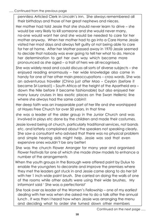10
penniless Articled Clerk in Lincoln’s Inn. She always remembered all
their birthdays and those of her great nephews and nieces.
Her mother had told Jessie that she should never learn to drive – she
would be very likely to kill someone and she would never marry,
no-one would want her and she would be needed to care for her
mother anyway. When her mother had to go into a Care Home Jessie
visited her most days and always felt guilty at not being able to care
for her at home. After her Mother passed away in 1970 Jessie seemed
to decide that nobody was ever going to tell her what to do. Hence
her determination to get her own way which became more
pronounced as she aged – a trait of hers we all recognised.
She was widely read and could discuss all sorts of diverse subjects – she
enjoyed reading enormously – her wide knowledge also came in
handy for one of her other main preoccupations – cross words. She was
an adventurous traveller (China just after Mao – Ceylon (before it
became Sri Lanka!!) – South Africa at the height of the Apartheid era –
down the Nile before it became fashionable) but also enjoyed her
many luxury cruises in less exotic places on the Swan Hellenic line
where she always had the same cabin!!
Her deep faith was an inseparable part of her life and she worshipped
at Hayes Free Church for over 50 years. In that time
she was a leader of the older group in the Junior Church and was
involved in plays etc done by the children and made their costumes.
Jessie loved being at church, particularly traditional services, not bands
etc. and latterly complained about the speakers not speaking clearly.
She saw a consultant who advised that there was no physical problem
and simple hearing aids might help. Jessie was sad that even
expensive ones wouldn’t be any better!
She was the church Flower Arranger for many year and organised
Flower Festivals for one of which she made straw models to enhance a
number of the arrangements
When the youth groups in the Borough were offered paint by Dulux to
enable the youngsters to decorate and improve the premises where
they met the leaders got stuck in and Jessie came along to do her bit
with her 1 inch wide paint brush. She carried on doing the walls of one
of the rooms while other adults were using their wide brushes. My
informant said ‘ She was a perfectionist’
She took over as leader of the Women’s Fellowship – one of my earliest
dealing with her was when she asked me to do a talk after the annual
lunch . It was then I heard how when Jessie was arranging the menu
and deciding what to order she turned down other members
Continued on the next page .....
..... Continued from the previous page
 