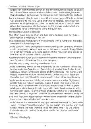 11
suggestion that the male drivers of the mini ambulance should be given
two slices of ham, everyone else only had one. Jessie strongly turned
that idea down as there was no reason for men to have larger portions.
But she seemed able to take a joke. One memory was of the times Jessie
was on a tour to the Holy Land and while at Tiberias. John Robinson,
who was leading the party, called to Jessie to look at a certain view.
When she was gazing at it he turned on the shower under which she
happened to be standing and gave it a quick flick.
Her reaction wasn’t recorded!
She often gave pieces of art she had done to Bring and Buy Sales –
painting was a major joy in her life.
She had a close friendship with Ivy Mant and with a number of the ladies
they spent holidays together.
Jessie couldn’t stand draughts so when travelling with others no windows
could be opened. When I took four of the friends down to Roger Wildes
on a hot day I made sure Jessie came with her hat, scarf and gloves so
that the rest of us were able to breathe.
Apart from her church activities she enjoyed the Women’s Institute and
was President of the local Branch for two years.
She was also a long standing member of Toc H.
Jessie had many friends as was evidenced by the number of visitors she
had when in the Care Home. Overriding all was her love for her three
nephews, Robert, Simon and Jamie and their families – her friends were
happy to see that mutual family love and understood that Jessie put
them first and didn’t hesitate to refuse gifts or turn other people away
Jessie was independent, intolerant, made no compromise, frightened,
prickly, had no hidden agenda, made it clear who and what she
wanted but somehow we understood each other. It was a great
privilege and challenge to help her and to be in the dark places with
her in recent years. To dry her tears and pray with her as well as telling
her ‘We can do it together’ and that God loved her, He really, really did.
I’ve tried to put this together from what Robert and I both said at Jessie’s
funeral and close with Robert’s last words –
“Jessie’s last words to me on 20 July – just before I flew back to Cambodia
– were – “I hope I’m not here when you get back” - she got her wish and
is now where she had wanted to be for some time – so we should
indeed celebrate and be thankful for her life but also for her death”
Thank you…..
Brenda Cordingley
..... Continued from the previous page
 