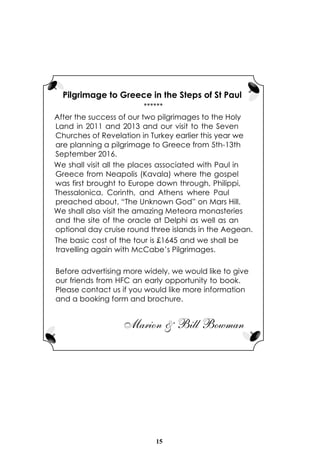 15
Pilgrimage to Greece in the Steps of St Paul
******
After the success of our two pilgrimages to the Holy
Land in 2011 and 2013 and our visit to the Seven
Churches of Revelation in Turkey earlier this year we
are planning a pilgrimage to Greece from 5th-13th
September 2016.
We shall visit all the places associated with Paul in
Greece from Neapolis (Kavala) where the gospel
was first brought to Europe down through, Philippi,
Thessalonica, Corinth, and Athens where Paul
preached about, “The Unknown God” on Mars Hill.
We shall also visit the amazing Meteora monasteries
and the site of the oracle at Delphi as well as an
optional day cruise round three islands in the Aegean.
The basic cost of the tour is £1645 and we shall be
travelling again with McCabe’s Pilgrimages.
Before advertising more widely, we would like to give
our friends from HFC an early opportunity to book.
Please contact us if you would like more information
and a booking form and brochure.
Marion & Bill Bowman
 