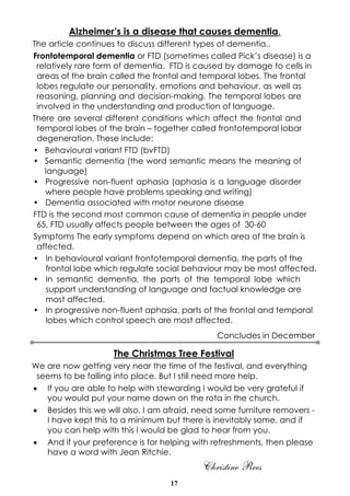 17
Alzheimer’s is a disease that causes dementia.
The article continues to discuss different types of dementia..
Frontotemporal dementia or FTD (sometimes called Pick’s disease) is a
relatively rare form of dementia. FTD is caused by damage to cells in
areas of the brain called the frontal and temporal lobes. The frontal
lobes regulate our personality, emotions and behaviour, as well as
reasoning, planning and decision-making. The temporal lobes are
involved in the understanding and production of language.
There are several different conditions which affect the frontal and
temporal lobes of the brain – together called frontotemporal lobar
degeneration. These include:
• Behavioural variant FTD (bvFTD)
• Semantic dementia (the word semantic means the meaning of
language)
• Progressive non-fluent aphasia (aphasia is a language disorder
where people have problems speaking and writing)
• Dementia associated with motor neurone disease
FTD is the second most common cause of dementia in people under
65, FTD usually affects people between the ages of 30-60
Symptoms The early symptoms depend on which area of the brain is
affected.
• In behavioural variant frontotemporal dementia, the parts of the
frontal lobe which regulate social behaviour may be most affected.
• In semantic dementia, the parts of the temporal lobe which
support understanding of language and factual knowledge are
most affected.
• In progressive non-fluent aphasia, parts of the frontal and temporal
lobes which control speech are most affected.
Concludes in December
The Christmas Tree Festival
We are now getting very near the time of the festival, and everything
seems to be falling into place. But I still need more help.
· If you are able to help with stewarding I would be very grateful if
you would put your name down on the rota in the church.
· Besides this we will also, I am afraid, need some furniture removers -
I have kept this to a minimum but there is inevitably some, and if
you can help with this I would be glad to hear from you.
· And if your preference is for helping with refreshments, then please
have a word with Jean Ritchie.
Christine Rees
 