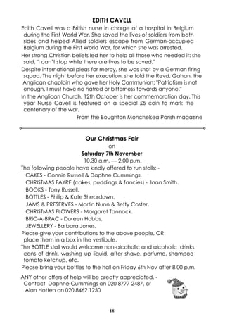 18
EDITH CAVELL
Edith Cavell was a British nurse in charge of a hospital in Belgium
during the First World War. She saved the lives of soldiers from both
sides and helped Allied soldiers escape from German-occupied
Belgium during the First World War, for which she was arrested.
Her strong Christian beliefs led her to help all those who needed it: she
said, "I can’t stop while there are lives to be saved."
Despite international pleas for mercy, she was shot by a German firing
squad. The night before her execution, she told the Revd. Gahan, the
Anglican chaplain who gave her Holy Communion: "Patriotism is not
enough. I must have no hatred or bitterness towards anyone."
In the Anglican Church, 12th October is her commemoration day. This
year Nurse Cavell is featured on a special £5 coin to mark the
centenary of the war.
From the Boughton Monchelsea Parish magazine
Our Christmas Fair
on
Saturday 7th November
10.30 a.m. — 2.00 p.m.
The following people have kindly offered to run stalls: -
CAKES - Connie Russell & Daphne Cummings.
CHRISTMAS FAYRE (cakes, puddings & fancies) - Joan Smith.
BOOKS - Tony Russell.
BOTTLES - Philip & Kate Sheardown.
JAMS & PRESERVES - Martin Nunn & Betty Coster.
CHRISTMAS FLOWERS - Margaret Tannock.
BRlC-A-BRAC - Doreen Hobbs.
JEWELLERY - Barbara Jones.
Please give your contributions to the above people, OR
place them in a box in the vestibule.
The BOTTLE stall would welcome non-alcoholic and alcoholic drinks,
cans of drink, washing up liquid, after shave, perfume, shampoo
tomato ketchup, etc.
Please bring your bottles to the hall on Friday 6th Nov after 8.00 p.m.
ANY other offers of help will be greatly appreciated. -
Contact Daphne Cummings on 020 8777 2487, or
Alan Hotten on 020 8462 1250
 