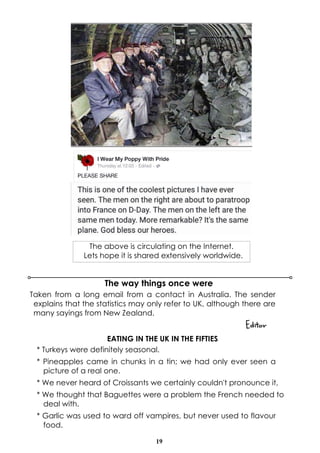 19
The way things once were
Taken from a long email from a contact in Australia. The sender
explains that the statistics may only refer to UK, although there are
many sayings from New Zealand.
Editor
EATING IN THE UK IN THE FIFTIES
* Turkeys were definitely seasonal.
* Pineapples came in chunks in a tin; we had only ever seen a
picture of a real one.
* We never heard of Croissants we certainly couldn't pronounce it,
* We thought that Baguettes were a problem the French needed to
deal with.
* Garlic was used to ward off vampires, but never used to flavour
food.
The above is circulating on the Internet.
Lets hope it is shared extensively worldwide.
 