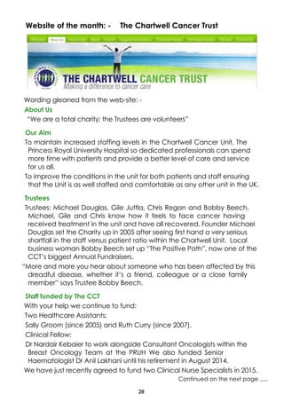20
Website of the month: - The Chartwell Cancer Trust
Wording gleaned from the web-site: -
About Us
“We are a total charity; the Trustees are volunteers”
Our Aim
To maintain increased staffing levels in the Chartwell Cancer Unit, The
Princess Royal University Hospital so dedicated professionals can spend
more time with patients and provide a better level of care and service
for us all.
To improve the conditions in the unit for both patients and staff ensuring
that the Unit is as well staffed and comfortable as any other unit in the UK.
Trustees
Trustees: Michael Douglas, Gile Juttla, Chris Regan and Bobby Beech.
Michael, Gile and Chris know how it feels to face cancer having
received treatment in the unit and have all recovered. Founder Michael
Douglas set the Charity up in 2005 after seeing first hand a very serious
shortfall in the staff versus patient ratio within the Chartwell Unit. Local
business woman Bobby Beech set up “The Positive Path”, now one of the
CCT’s biggest Annual Fundraisers.
“More and more you hear about someone who has been affected by this
dreadful disease, whether it’s a friend, colleague or a close family
member” says Trustee Bobby Beech.
Staff funded by The CCT
With your help we continue to fund:
Two Healthcare Assistants:
Sally Groom (since 2005) and Ruth Curry (since 2007).
Clinical Fellow:
Dr Nardair Kebaier to work alongside Consultant Oncologists within the
Breast Oncology Team at the PRUH We also funded Senior
Haematologist Dr Anil Lakhani until his retirement in August 2014.
We have just recently agreed to fund two Clinical Nurse Specialists in 2015.
Continued on the next page .....
 