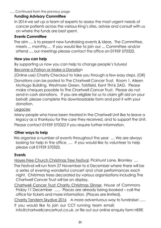 21
..... Continued from the previous page
Funding Advisory Committee
In 2014 we set up a team of experts to assess the most urgent needs of
cancer patients across the various King’s sites, advise and consult with us
on where the funds are best spent.
Events Committee
The aim .... is to present new fundraising events & ideas. The Committee,
meets ... monthly.... If you would like to join our ... Committee and/or
attend .... our meetings please contact the office on 01959 570322.
How you can help
By supporting us now you can help to change people’s futures!
Become a Patron or Make a Donation
(Online use) Charity Checkout to take you through a few easy steps. (OR)
Donations can be posted to The Chartwell Cancer Trust, Room 1, Aileen
McHugo Building, Westmore Green, Tatsfield, Kent TN16 2AG. Please
make cheques payable to The Chartwell Cancer Trust. Please do not
send in cash donations. If you are eligible for us to claim gift aid on your
behalf, please complete this downloadable form and post it with your
donation.
Legacies
Many people who have been treated in the Chartwell Unit like to leave a
legacy as a thankyou for the care they received, and to support the Unit.
Please contact 01959 570322 if you require further information.
Other ways to help
We organise a number of events throughout the year .... We are always
looking for help in the office, .... If you would like to volunteer to help
please call 01959 570322.
Events
Hayes Free Church Christmas Tree Festival, Pickhurst Lane, Bromley ....
The Festival will run from 27 November to 6 December where there will be
a series of evening wonderful concert and choir performances each
night. Christmas trees decorated by various organisations including The
Chartwell Cancer Trust will be on display.
Chartwell Cancer Trust Charity Christmas Dinner, House of Commons
Friday 11 December ...... Places are already being booked – call the
office for tickets and more information. (Places are limited).
Charity Tandem Skydive 2016 A more adventurous way to fundraise! ......
If you would like to join our CCT running team email:
info@chartwellcancertrust.co.uk. or file out our online enquiry form HERE
 