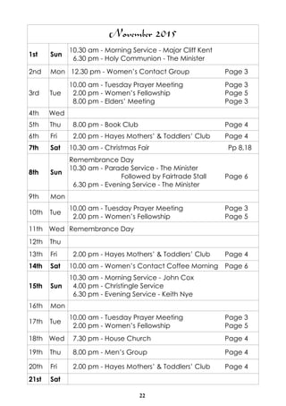 22
November 2015
1st Sun
10.30 am - Morning Service - Major Cliff Kent
6.30 pm - Holy Communion - The Minister
2nd Mon 12.30 pm - Women’s Contact Group Page 3
3rd Tue
10.00 am - Tuesday Prayer Meeting Page 3
2.00 pm - Women’s Fellowship Page 5
8.00 pm - Elders’ Meeting Page 3
4th Wed
5th Thu 8.00 pm - Book Club Page 4
6th Fri 2.00 pm - Hayes Mothers’ & Toddlers’ Club Page 4
7th Sat 10.30 am - Christmas Fair Pp 8,18
8th Sun
Remembrance Day
10.30 am - Parade Service - The Minister
Followed by Fairtrade Stall Page 6
6.30 pm - Evening Service - The Minister
9th Mon
10th Tue
10.00 am - Tuesday Prayer Meeting Page 3
2.00 pm - Women’s Fellowship Page 5
11th Wed Remembrance Day
12th Thu
13th Fri 2.00 pm - Hayes Mothers’ & Toddlers’ Club Page 4
14th Sat 10.00 am - Women’s Contact Coffee Morning Page 6
15th Sun
10.30 am - Morning Service - John Cox
4.00 pm - Christingle Service
6.30 pm - Evening Service - Keith Nye
16th Mon
17th Tue
10.00 am - Tuesday Prayer Meeting Page 3
2.00 pm - Women’s Fellowship Page 5
18th Wed 7.30 pm - House Church Page 4
19th Thu 8.00 pm - Men’s Group Page 4
20th Fri 2.00 pm - Hayes Mothers’ & Toddlers’ Club Page 4
21st Sat
 