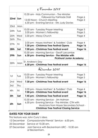 23
DATES FOR YOUR DIARY
This feature was John Curry’s idea.
12 December Compassionate Friends’ Service - 6.00 pm.
25 December Service at 10.30 am.
27 December Joint Service with Beckenham URC - 10.30 am
at Beckenham.
December 2015
1st Tue
10.00 am - Tuesday Prayer Meeting Page 3
2.00 pm - Women’s Fellowship Page 5
2nd Wed 7.30 pm - Christmas Tree Festival event Page 16
3rd Thu
4th Fri
2.00 pm - Hayes Mothers’ & Toddlers’ Club Page 4
7.00 pm - Christmas Tree Festival event Page 16
5th Sat 7.45 pm - Christmas Tree Festival event Page 16
6th Sun
10.30 am - Morning Service - Jim Holman
6.30 pm - Evening Service - The Minister. CTH with
Musicians from Hayes Secondary School -
Christmas Tree Festival Closing Service
November 2015
22nd Sun
10.30 am - Holy Communion - The Minister
Followed by Fairtrade Stall Page 6
12.00 Noon - Church Meeting Page 3
6.30 pm - Evening Service - Mrs Judy Davies
23rd Mon
24th Tue
10.00 am - Tuesday Prayer Meeting Page 3
2.00 pm - Women’s Fellowship Page 5
25th Wed 3.30 pm - Messy Church Page 4
26th Thu
27th Fri
2.00 pm - Hayes Mothers’ & Toddlers’ Club Page 4
7.30 pm - Christmas Tree Festival Opens Page 16
28th Sat 7.00 pm - Christmas Tree Festival event Page 16
29th Sun
10.30 am - Morning Service - Geoff Larcombe
6.30 pm - Evening Service - The Minister with
Pickhurst Junior Academy
30th Mon
St. Andrew's Day
6.30 pm - Christmas Tree Festival event Page 16
 