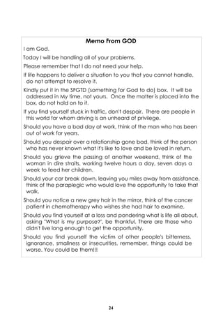24
Memo From GOD
I am God.
Today I will be handling all of your problems.
Please remember that I do not need your help.
If life happens to deliver a situation to you that you cannot handle,
do not attempt to resolve it.
Kindly put it in the SFGTD (something for God to do) box. It will be
addressed in My time, not yours. Once the matter is placed into the
box, do not hold on to it.
If you find yourself stuck in traffic, don't despair. There are people in
this world for whom driving is an unheard of privilege.
Should you have a bad day at work, think of the man who has been
out of work for years.
Should you despair over a relationship gone bad, think of the person
who has never known what it's like to love and be loved in return.
Should you grieve the passing of another weekend, think of the
woman in dire straits, working twelve hours a day, seven days a
week to feed her children.
Should your car break down, leaving you miles away from assistance,
think of the paraplegic who would love the opportunity to take that
walk.
Should you notice a new grey hair in the mirror, think of the cancer
patient in chemotherapy who wishes she had hair to examine.
Should you find yourself at a loss and pondering what is life all about,
asking "What is my purpose?", be thankful. There are those who
didn't live long enough to get the opportunity.
Should you find yourself the victim of other people's bitterness,
ignorance, smallness or insecurities, remember, things could be
worse. You could be them!!!
 