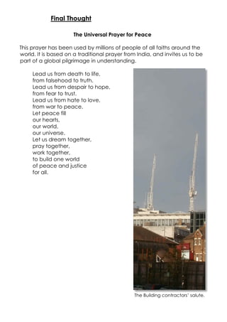 The Universal Prayer for Peace
This prayer has been used by millions of people of all faiths around the
world. It is based on a traditional prayer from India, and invites us to be
part of a global pilgrimage in understanding.
Lead us from death to life,
from falsehood to truth.
Lead us from despair to hope,
from fear to trust.
Lead us from hate to love,
from war to peace.
Let peace fill
our hearts,
our world,
our universe.
Let us dream together,
pray together,
work together,
to build one world
of peace and justice
for all.
The Building contractors’ salute.
Final Thought
 