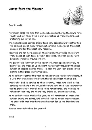 1
Letter from the Minister
Dear Friends
November holds the time that we focus on remembering those who have
fought and lost their lives in war, protecting us from invaders, and
protecting our way of life.
The Remembrance Service always feels very special as we together hold
the pain and loss of many throughout our land; memories of those lost
long ago, and for those lost very recently.
Today we are far more aware of the problems that those who return
from places of war face in their daily lives, whether coping with
disability or mental trauma or both.
The poppy field last year at the Tower of London spoke powerfully to
many of us, and those of us who went were greatly moved by the huge
number of poppies planted there. To hear the Last Post played in the
evening in that place was very special.
As we gather together this year to remember and to pay our respects, it
is vital that we hold onto the faith that all is not lost when we die.
Those who died in service to their country, those who died in the
bombing raids here in the UK, all those who gave their lives in whatever
way to protect us – they all need to be remembered, and we need to
remember that they are where they should be, at home with God.
As we gather to give thanks this year, we will remember all those who
number among the saints, who gave all that we might know freedom.
The great gift that they have given has won for us the freedoms we
enjoy.
May we never take them for granted.
 