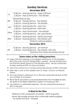 2
Sunday Services
Some notes on the visiting preachers.
November 2015
1st
10.30 am - Morning Service - Major Cliff Kent
6.30 pm - Holy Communion - The Minister
8th
Remembrance Day
10.30 am - Parade Service - The Minister
6.30 pm - Evening Service - The Minister
15th
10.30 am - Morning Service - John Cox
6.30 pm - Evening Service - Keith Nye
22nd
10.30 am - Holy Communion - The Minister
6.30 pm - Evening Service - Mrs Judy Davies
29th
10.30 am - Morning Service - Geoff Larcombe
6.30 pm - Evening Service - The Minister with
Pickhurst Junior Academy
December 2015
6th
10.30 am - Morning Service - Jim Holman
6.30 pm - Evening Service - The Minister. CTH with
Musicians from Hayes Secondary School
v Major Cliff Kent belongs to the Regent Hall Branch of The Salvation
Army (the only church in Oxford Street, London). He was formerly from
the Thornton Heath branch of The Salvation Army. He has conducted
Sunday worship at HFC on many occasions.
v John Cox is known to us, having conducted services at HFC in the past.
v Keith Nye is one of the readers from St. Mary’s Church at Plaistow
Green.
v Mrs Judy Davies is well known to us. She has conducted services at HFC
on a number of occasions.
v Revd Geoff Larcombe is a local representative from the Bible Society.
He spoke at the Bible celebration supper in the spring of 2011.
v Jim Holman is a Methodist preacher. He has conducted services at
HFC in the past.
A Word to the Wise
Patience is the companion of wisdom - Saint Augustine
Never discourage anyone who continually makes progress,
no matter how slow - Aristotle.
 