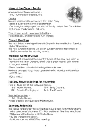 3
News of the Church Family
Announcements are welcome :-
BMD - Changes of address, etc.
Deaths
We are saddened to announce that John Curry
passed away on the 29th of September.
Our thoughts and prayers are with his family. Hayes Free Church has
lost one of it’s dynamos. GB John.
Your prayers would be appreciated for: -
Helen Hebbes, and David and Ann Watson.
Church Meetings
The next Elders’ meeting will be at 8.00 pm in the small hall on Tuesday,
3rd of November.
The next Church meeting will be on Sunday 22nd of November at
12.00 noon – after the morning service.
Women's Contact Group
The contact group had their monthly lunch at the new tea room in
Hayes on the 5th of October, and it was a great success (last minute
change of venue).
Fifteen members attended - the largest number ever !
We have arranged to go there again on the first Monday in November
at 12.30 pm.
Sylvia Mack
Tuesday Prayer Meetings for November
Held at 10.00 am at the following homes:-
3rd Martin Nunn’s. 10th Betty Coster’s.
17th Brenda Cordingley’s. 24th The Church.
Then in December: -
1st Martin Nunn’s.
Please address any queries to Martin Nunn.
Saturday Fellowship
The venue for Saturday Fellowship has moved from Ruth White’s home
to Barbara Jones’s home at 133, Pickhurst Lane. The time remains at
2.30 pm and the leader is still Martin Nunn.
You are welcome to join us.
For November we will NOT be meeting.
 