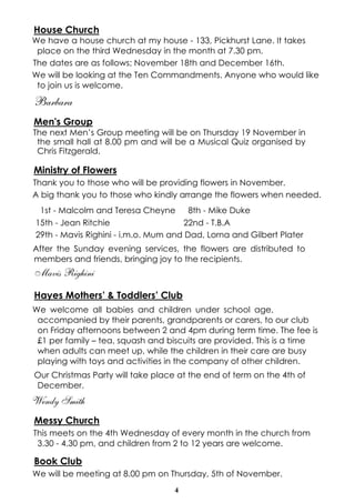 4
House Church
We have a house church at my house - 133, Pickhurst Lane. It takes
place on the third Wednesday in the month at 7.30 pm.
The dates are as follows; November 18th and December 16th.
We will be looking at the Ten Commandments. Anyone who would like
to join us is welcome.
Barbara
Men's Group
The next Men’s Group meeting will be on Thursday 19 November in
the small hall at 8.00 pm and will be a Musical Quiz organised by
Chris Fitzgerald.
Ministry of Flowers
Thank you to those who will be providing flowers in November.
A big thank you to those who kindly arrange the flowers when needed.
1st - Malcolm and Teresa Cheyne 8th - Mike Duke
15th - Jean Ritchie 22nd - T.B.A
29th - Mavis Righini - i.m.o. Mum and Dad, Lorna and Gilbert Plater
After the Sunday evening services, the flowers are distributed to
members and friends, bringing joy to the recipients.
Mavis Righini
Hayes Mothers’ & Toddlers’ Club
We welcome all babies and children under school age,
accompanied by their parents, grandparents or carers, to our club
on Friday afternoons between 2 and 4pm during term time. The fee is
£1 per family – tea, squash and biscuits are provided. This is a time
when adults can meet up, while the children in their care are busy
playing with toys and activities in the company of other children.
Our Christmas Party will take place at the end of term on the 4th of
December.
Wendy Smith
Messy Church
This meets on the 4th Wednesday of every month in the church from
3.30 - 4.30 pm, and children from 2 to 12 years are welcome.
Book Club
We will be meeting at 8.00 pm on Thursday, 5th of November.
 