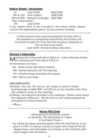 5
Notice Sheets – November
1st Joan Smith 8462 3920
8th & 15th Pam Collison 8658 0748
22nd & 29th Brenda Cordingley 8462 3867
Then in December: -
6th Joan Smith
If you require items to be included in the notice sheets, please
contact the appropriate person by the previous Tuesday.
Women's Fellowship
Meetings are in the small hall at 2.00 p.m., unless otherwise stated,
on Tuesdays and finish about 3.30 p.m.
For November we have: -
3rd Betty Coster talks about Holland.
10th Gentle exercises with Pat Marshall.
17th Christine Pope entertains with poetry.
24th Talk by John Ruler.
MINI-AMBULANCE
Members who use this service are asked to phone Marion
Swanborough on 8462 3981 by 9.00 am on any Tuesday when they
are unable to come to the meetings.
As always, we welcome all ladies to our meetings. Please come along
for a pleasant afternoon. We do have a very varied programme
with plenty to interest everyone.
Marion
Hayes Phil Choir
will be giving its Christmas concert
on Saturday 12th December at 7.45pm
in the Parish Church.
You will be just about drawing breath after the Tree Festival, so do
give it a whirl. It is always a lovely occasion with a feel of the old
village Hayes, and will enable you to keep up the Christmas spirit
which began with the festival.
Is there anyone who would be prepared to share with us
the experience of preparing and printing the Sunday Link.
It involves 2 weeks at a time and the frequency depends on
the number in the team.
Joan Smith, Pamela Collison, Brenda C.
 