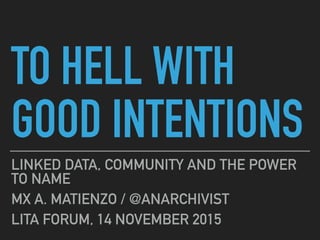 TO HELL WITH
GOOD INTENTIONS
LINKED DATA, COMMUNITY AND THE POWER
TO NAME
MX A. MATIENZO / @ANARCHIVIST
LITA FORUM, 14 NOVEMBER 2015
 