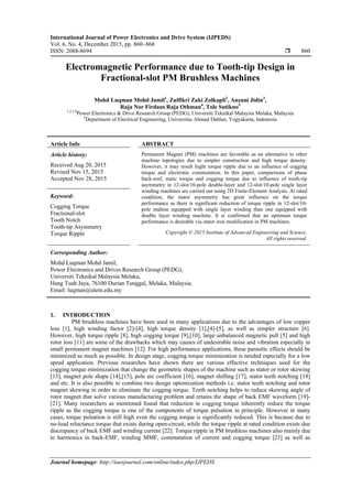 International Journal of Power Electronics and Drive System (IJPEDS)
Vol. 6, No. 4, December 2015, pp. 860~868
ISSN: 2088-8694  860
Journal homepage: http://iaesjournal.com/online/index.php/IJPEDS
Electromagnetic Performance due to Tooth-tip Design in
Fractional-slot PM Brushless Machines
Mohd Luqman Mohd Jamil1
, Zulfikri Zaki Zolkapli2
, Auzani Jidin3
,
Raja Nor Firdaus Raja Othman4
, Tole Sutikno5
1,2,3,4
Power Electronics & Drive Research Group (PEDG), Universiti Teknikal Malaysia Melaka, Malaysia
5
Department of Electrical Engineering, Universitas Ahmad Dahlan, Yogyakarta, Indonesia
Article Info ABSTRACT
Article history:
Received Aug 20, 2015
Revised Nov 15, 2015
Accepted Nov 28, 2015
Permanent Magnet (PM) machines are favorable as an alternative to other
machine topologies due to simpler construction and high torque density.
However, it may result hight torque ripple due to an influence of cogging
torque and electronic commutation. In this paper, comparisons of phase
back-emf, static torque and cogging torque due to influence of tooth-tip
asymmetry in 12-slot/10-pole double-layer and 12-slot/10-pole single layer
winding machines are carried out using 2D Finite-Element Analysis. At rated
condition, the stator asymmetry has great influence on the torque
performance as there is significant reduction of torque ripple in 12-slot/10-
pole mahine equipped with single layer winding than one equipped with
double layer winding machine. It si confirmed that an optimum torque
performance is desirable via stator iron modification in PM machines.
Keyword:
Cogging Torque
Fractional-slot
Tooth Notch
Tooth-tip Asymmetry
Torque Ripple Copyright © 2015 Institute of Advanced Engineering and Science.
All rights reserved.
Corresponding Author:
Mohd Luqman Mohd Jamil,
Power Electronics and Drives Research Group (PEDG),
Universiti Teknikal Malaysia Melaka,
Hang Tuah Jaya, 76100 Durian Tunggal, Melaka, Malaysia.
Email: luqman@utem.edu.my
1. INTRODUCTION
PM brushless machines have been used in many applications due to the advantages of low copper
loss [1], high winding factor [2]-[4], high torque density [1],[4]-[5], as well as simpler structure [6].
However, high torque ripple [8], high cogging torque [9],[10], large unbalanced magnetic pull [5] and high
rotor loss [11] are some of the drawbacks which may causes of undesirable noise and vibration especially in
small permanent magnet machines [12]. For high performance applications, these parasitic effects should be
minimized as much as possible. In design stage, cogging torque minimization is needed especially for a low
speed application. Previous researches have shown there are various effective techniques used for the
cogging torque minimization that change the geometric shapes of the machine such as stator or rotor skewing
[13], magnet pole shape [14],[15], pole arc coefficient [16], magnet shifting [17], stator teeth notching [18]
and etc. It is also possible to combine two design optomization methods i.e. stator teeth notching and rotor
magnet skewing in order to eliminate the cogging torque. Teeth notching helps to reduce skewing angle of
rotor magnet that solve various manufacturing problem and retains the shape of back EMF waveform [19]-
[21]. Many researchers as mentioned found that reduction in cogging torque inherently reduce the torque
ripple as the cogging torque is one of the components of torque pulsation in principle. However in many
cases, torque pulsation is still high even the cogging torque is significantly reduced. This is because due to
no-load reluctance torque that exists during open-circuit, while the torque ripple at rated condition exists due
discrepancy of back EMF and winding current [22]. Torque ripple in PM brushless machines also mainly due
to harmonics in back-EMF, winding MMF, commutation of current and cogging torque [23] as well as
 