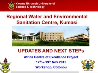 Kwame Nkrumah University of
Science & Technology
Regional Water and Environmental
Sanitation Centre, Kumasi
UPDATES AND NEXT STEPs
Africa Centre of Excellence Project
17th – 19th Nov 2015
Workshop, Cotonou
 