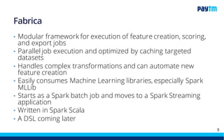 The Data Platform at Paytm:
• Maquette
• Continues to be mainstay of RT Fraud Prevention
• Provides a Rule DSL as well as a flexible data model
• Fabrica
• Modularized feature creation framework (yes, a real framework)
• In Spark and SparkSQL for now
• Will move to Spark Streamingvery soon
• Chilika
• Hadoop and related technologies
• Processing and Storage muscle for most data platform tasks
• Includes data export and BI tooling like Atscale, Tableau, and ES
5
 