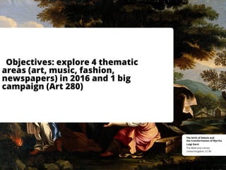 Objectives: explore 4 thematic
areas (art, music, fashion,
newspapers) in 2016 and 1 big
campaign (Art 280)
United Kingdom, CC BY
The Wellcome Library
Luigi Garzi
The birth of Adonis and
the transformation of Myrrha
 