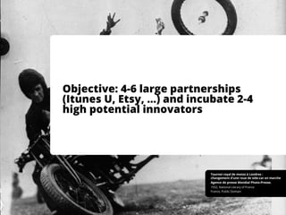 Objective: 4-6 large partnerships
(Itunes U, Etsy, …) and incubate 2-4
high potential innovators
France, Public Domain
1932, National Library of France
Agence de presse Mondial Photo-Presse.
Tournoi royal de motos à Londres :
changement d'une roue de side-car en marche
 