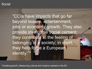 “CCIs have impacts that go far
beyond leisure, entertainment,
jobs or economic growth. They also
provide invaluable social cement;
they contribute to the feeling of
belonging to a society; in short,
they help forge a European
identity.”*
*Creating growth | Measuring cultural and creative markets in the EU
Social
 