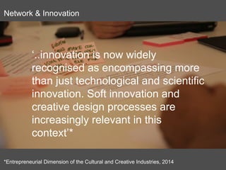 Goal 4: strengthen the
organisation
‘..innovation is now widely
recognised as encompassing more
than just technological and scientific
innovation. Soft innovation and
creative design processes are
increasingly relevant in this
context’*
*Entrepreneurial Dimension of the Cultural and Creative Industries, 2014
Network & Innovation
 