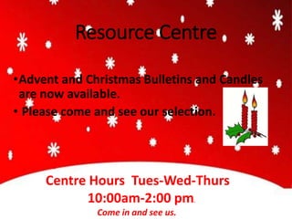 Resource Centre
•Advent and Christmas Bulletins and Candles
are now available.
• Please come and see our selection.
Resource
Centre Hours Tues-Wed-Thurs
10:00am-2:00 pm.
Come in and see us.
 