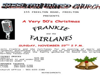 155 FREELTON ROAD, FREELTON
PRESENTS
A Very 50’s Christmas
And the
SUNDAY, NOVEMBER 29TH
2 P.M.
Join Frankie and the Fairlanes for an evening of music an
laughter guaranteed to transport you to that wonderful Christma
of yesteryear when the family gathered to heard the origina
holiday favourites
TICKET PRICES
Adults - $20.00
Children 12 and under $10.00
Children under 5 free
ADVANCE TICKETS
Wendy 905-659-1346
Linda 289-609-5698
Church Office – 905-659-3380
REFRESHMENTS
 