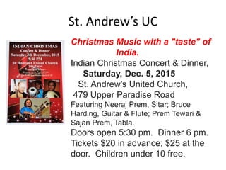 St. Andrew’s UC
Christmas Music with a "taste" of
India.
Indian Christmas Concert & Dinner,
Saturday, Dec. 5, 2015
St. Andrew's United Church,
479 Upper Paradise Road
Featuring Neeraj Prem, Sitar; Bruce
Harding, Guitar & Flute; Prem Tewari &
Sajan Prem, Tabla.
Doors open 5:30 pm. Dinner 6 pm.
Tickets $20 in advance; $25 at the
door. Children under 10 free.
 