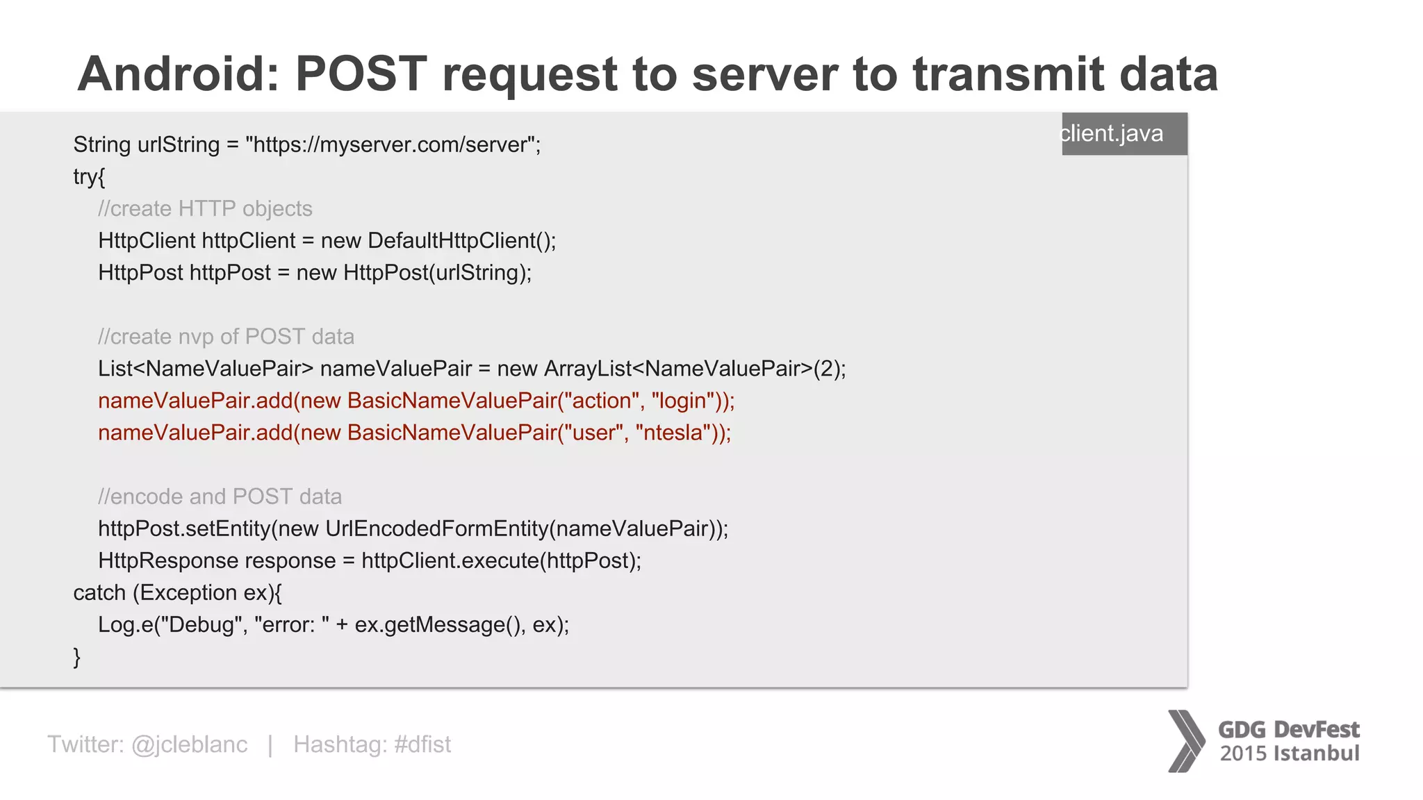 Twitter: @jcleblanc | Hashtag: #dfist
Android: POST request to server to transmit data
ENTER FILENAME/LANG
String urlString = "https://myserver.com/server";
try{
//create HTTP objects
HttpClient httpClient = new DefaultHttpClient();
HttpPost httpPost = new HttpPost(urlString);
//create nvp of POST data
List<NameValuePair> nameValuePair = new ArrayList<NameValuePair>(2);
nameValuePair.add(new BasicNameValuePair("action", "login"));
nameValuePair.add(new BasicNameValuePair("user", "ntesla"));
//encode and POST data
httpPost.setEntity(new UrlEncodedFormEntity(nameValuePair));
HttpResponse response = httpClient.execute(httpPost);
catch (Exception ex){
Log.e("Debug", "error: " + ex.getMessage(), ex);
}
client.java
 