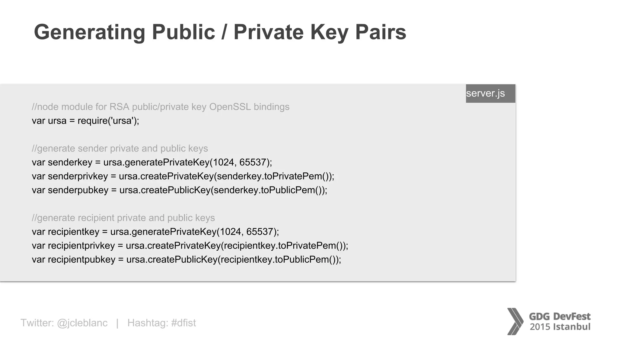 Twitter: @jcleblanc | Hashtag: #dfist
Generating Public / Private Key Pairs
ENTER FILENAME/LANG
//node module for RSA public/private key OpenSSL bindings
var ursa = require('ursa');
//generate sender private and public keys
var senderkey = ursa.generatePrivateKey(1024, 65537);
var senderprivkey = ursa.createPrivateKey(senderkey.toPrivatePem());
var senderpubkey = ursa.createPublicKey(senderkey.toPublicPem());
//generate recipient private and public keys
var recipientkey = ursa.generatePrivateKey(1024, 65537);
var recipientprivkey = ursa.createPrivateKey(recipientkey.toPrivatePem());
var recipientpubkey = ursa.createPublicKey(recipientkey.toPublicPem());
server.js
 